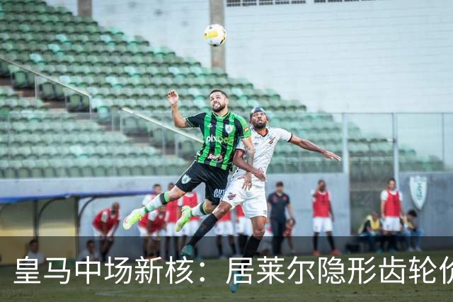 皇马中场新核：居莱尔隐形齿轮价值解析