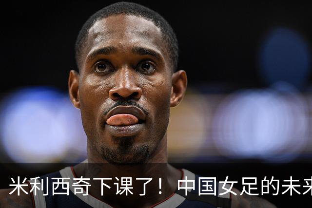 米利西奇下课了！中国女足的未来怎么走？