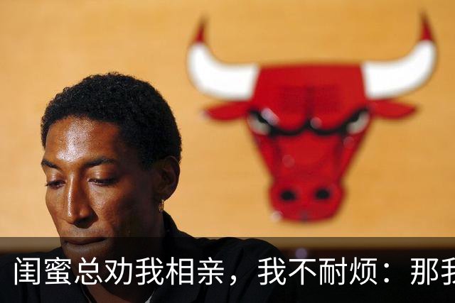 闺蜜总劝我相亲，我不耐烦：那我干脆嫁你哥算了！她立马掏出手机：哥，我嫂子答应了，咱们先去民政局再去车市啊！