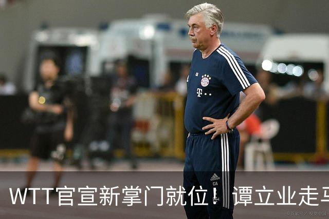 WTT官宣新掌门就位！谭立业走马上任，刘国梁回归再添悬念